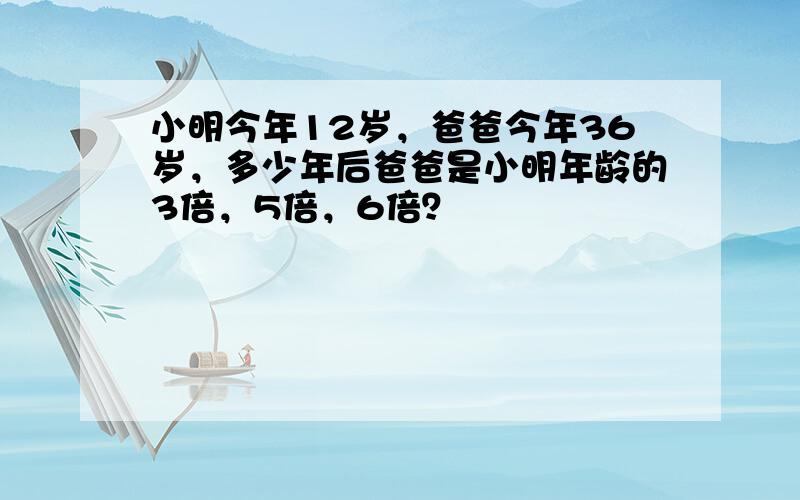 小明今年12岁，爸爸今年36岁，多少年后爸爸是小明年龄的3倍，5倍，6倍？