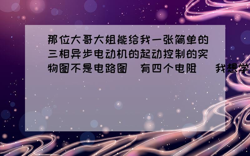 那位大哥大姐能给我一张简单的三相异步电动机的起动控制的实物图不是电路图(有四个电阻) 我想学着怎样接