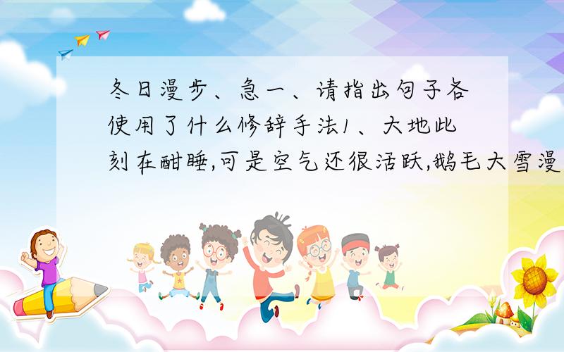 冬日漫步、急一、请指出句子各使用了什么修辞手法1、大地此刻在酣睡,可是空气还很活跃,鹅毛大雪漫天飞舞,好像是一个北方的五谷女神,正在把她的银种子撒在我们的田野上.2、走出门外,