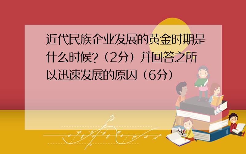 近代民族企业发展的黄金时期是什么时候?（2分）并回答之所以迅速发展的原因（6分）