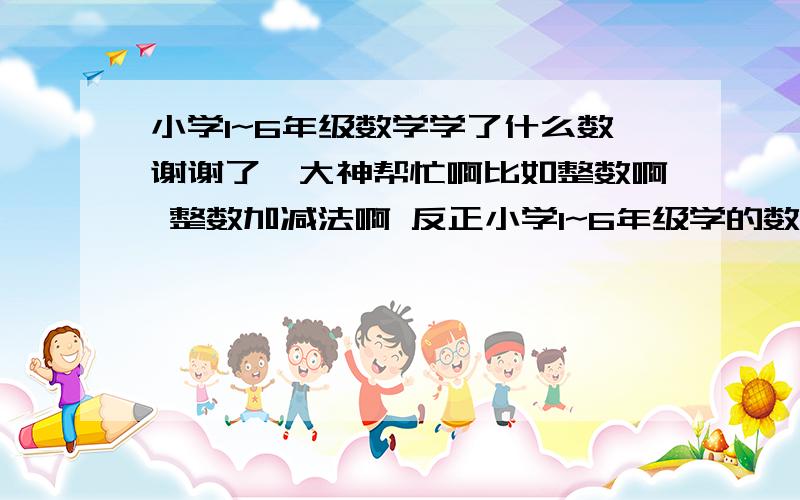 小学1~6年级数学学了什么数谢谢了,大神帮忙啊比如整数啊 整数加减法啊 反正小学1~6年级学的数,被包括这个数的知识