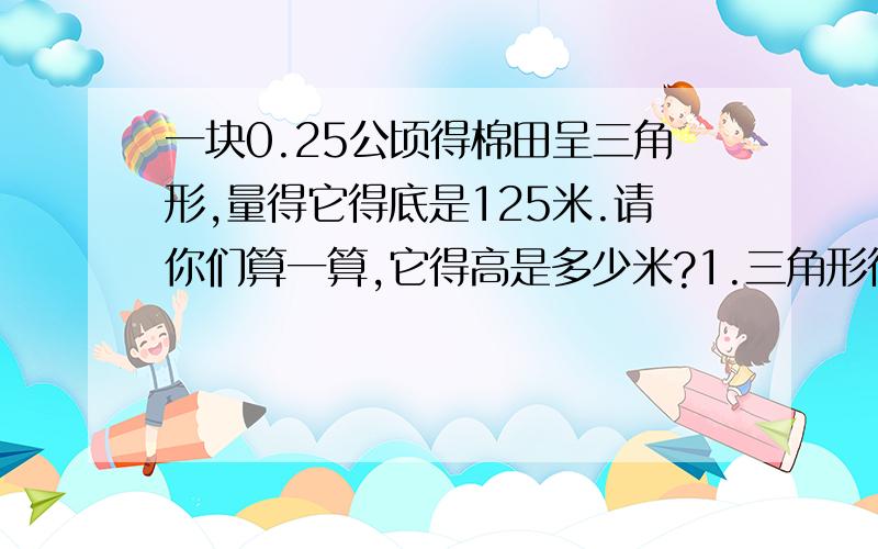 一块0.25公顷得棉田呈三角形,量得它得底是125米.请你们算一算,它得高是多少米?1.三角形得底和高都扩大为原来得三倍，面积就扩大为原来得（ ）A.3倍 B.6倍 C.9倍2.一个三角形与一个平行四边