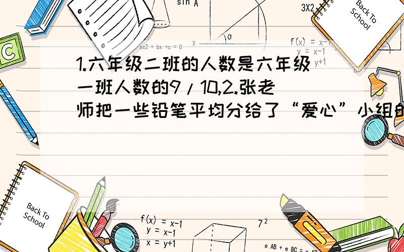 1.六年级二班的人数是六年级一班人数的9/10,2.张老师把一些铅笔平均分给了“爱心”小组的全体同学,其中组长小刚分到了全部铅笔的1/6,小刚又将自己分到的全部铅笔平均分给了他的组员,结