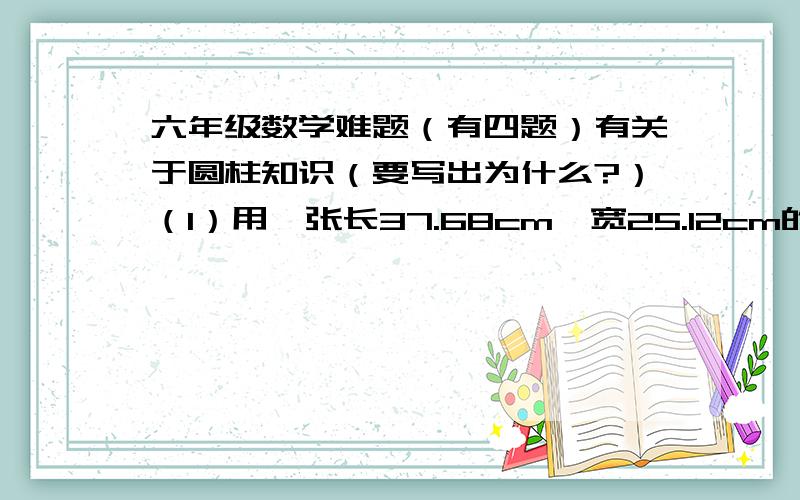 六年级数学难题（有四题）有关于圆柱知识（要写出为什么?）（1）用一张长37.68cm,宽25.12cm的长方形硬纸围成一个表面积最大的圆柱.这个圆柱的表面积是多少平方厘米?（2）一个圆柱的表面