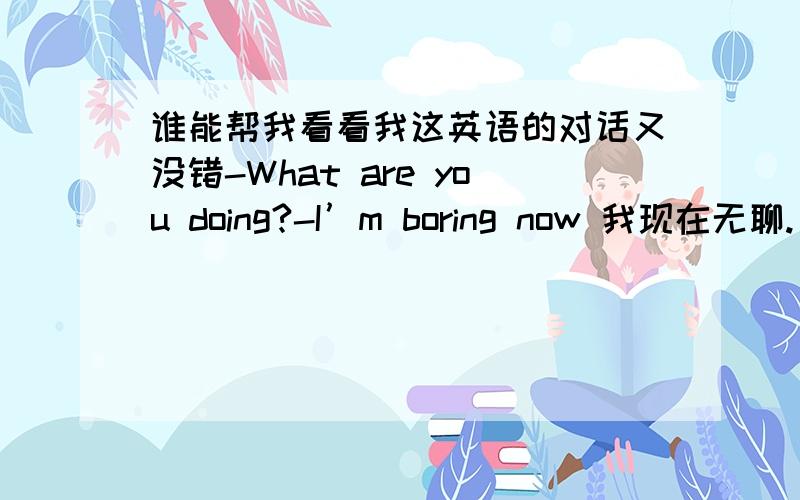 谁能帮我看看我这英语的对话又没错-What are you doing?-I’m boring now 我现在无聊.(这里一定要doing吗?能不能用adj.)-Aha,did you look my Chinese book?I remembered I kept you.我记得我借给你了.(貌似有错,最好啊