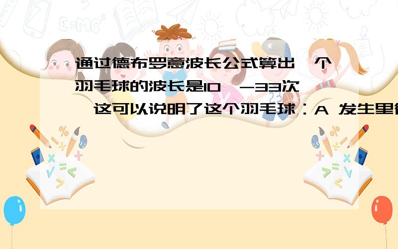 通过德布罗意波长公式算出一个羽毛球的波长是10^-33次,这可以说明了这个羽毛球：A 发生里衍射B 不具有粒子性C 不表现光波的性质D 以光速传播PS：是不是只有光速运行的粒子才能用德布罗