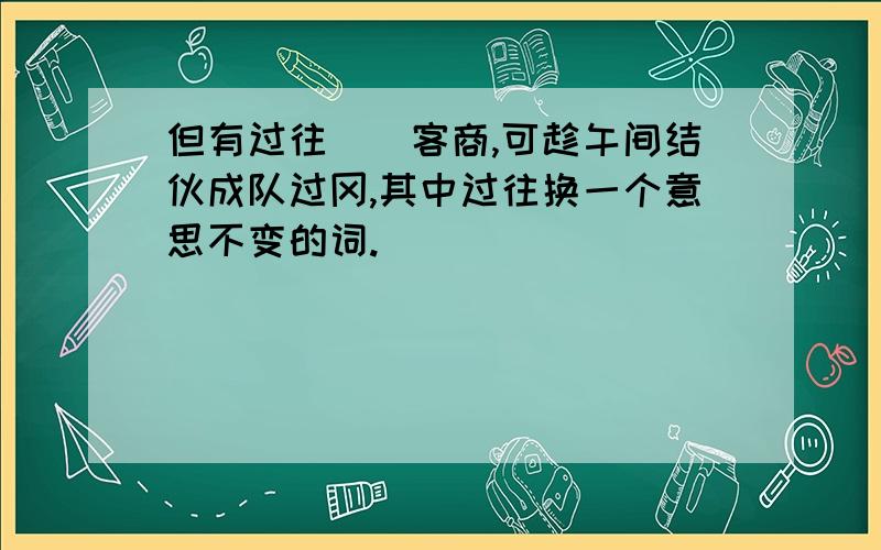 但有过往（）客商,可趁午间结伙成队过冈,其中过往换一个意思不变的词.