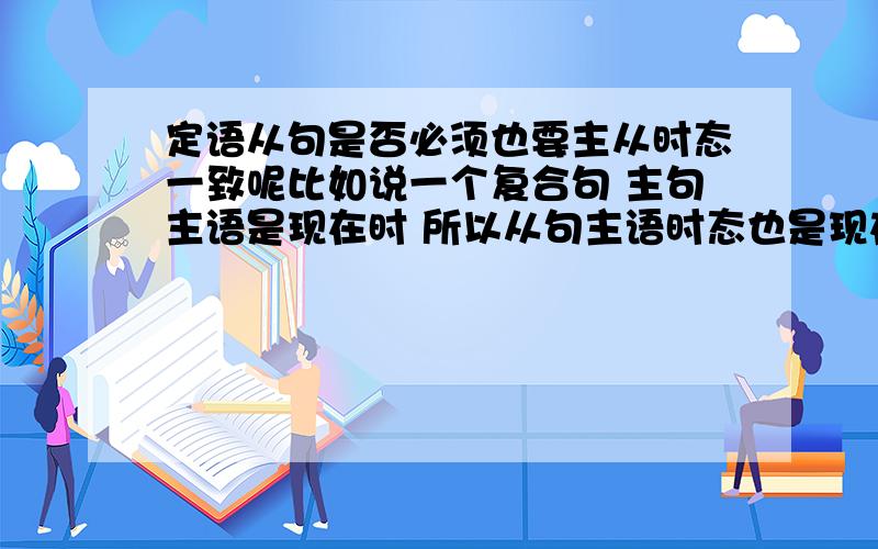 定语从句是否必须也要主从时态一致呢比如说一个复合句 主句主语是现在时 所以从句主语时态也是现在时 如果这个从句后面还有个定语从句 这个定语从句的时态是不是也给是现在时呢