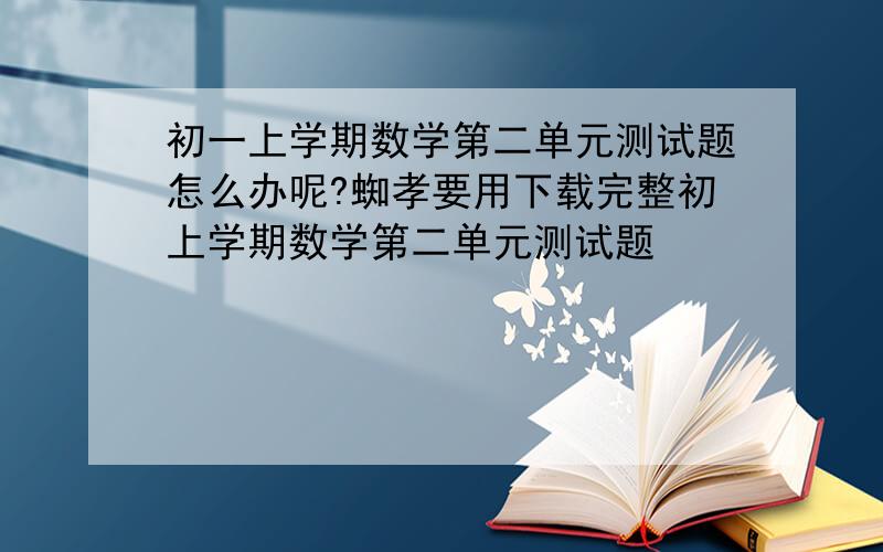 初一上学期数学第二单元测试题怎么办呢?蜘孝要用下载完整初上学期数学第二单元测试题