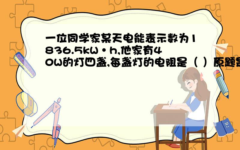 一位同学家某天电能表示数为1836.5kW·h,他家有40W的灯四盏,每盏灯的电阻是（ ）原题是这样的：一位同学家某天电能表示数为1836.5kW·h,他家有40W的灯四盏,每盏灯的电阻是（ ）,30W的收录机一