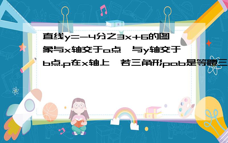 直线y=-4分之3x+6的图象与x轴交于a点,与y轴交于b点.p在x轴上,若三角形pab是等腰三角形,请写出p点坐标