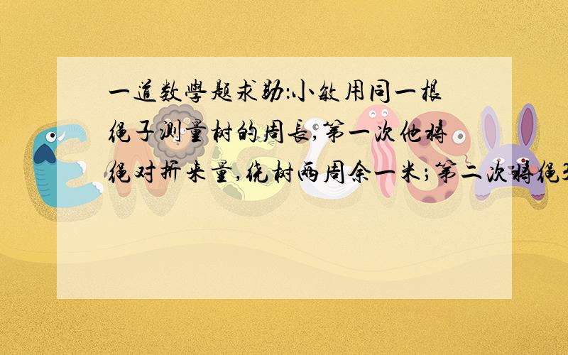 一道数学题求助：小敏用同一根绳子测量树的周长,第一次他将绳对折来量,绕树两周余一米；第二次将绳3折来量,绕树一周余1.5米,绳长、树干周长各是多少米?求详细解题思路,解决的算式、类