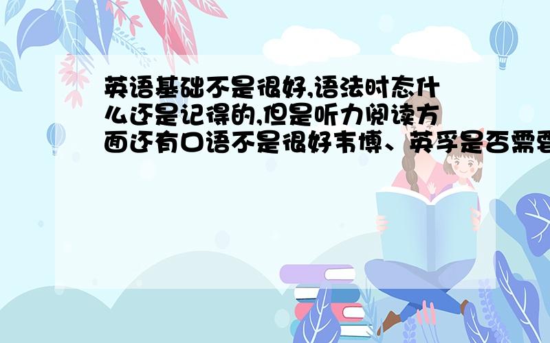 英语基础不是很好,语法时态什么还是记得的,但是听力阅读方面还有口语不是很好韦博、英孚是否需要一定的英语基础,成人新概念如何是否比较应试?对于提高英语基础如何?