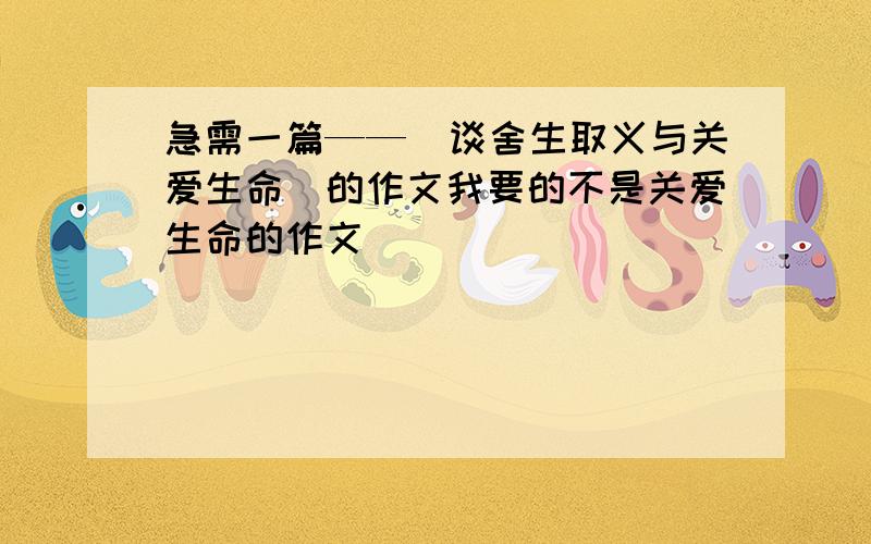 急需一篇——（谈舍生取义与关爱生命）的作文我要的不是关爱生命的作文