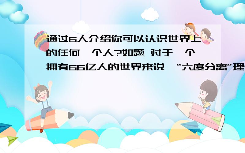 通过6人介绍你可以认识世界上的任何一个人?如题 对于一个拥有66亿人的世界来说,“六度分离”理论是一个令人难以置信的理论.所谓“六度分离”,是说世界上任何两人之间最多通过6个人就