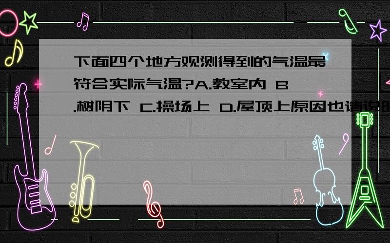 下面四个地方观测得到的气温最符合实际气温?A.教室内 B.树阴下 C.操场上 D.屋顶上原因也请说明!