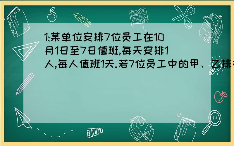 1:某单位安排7位员工在10月1日至7日值班,每天安排1人,每人值班1天.若7位员工中的甲、乙排在相邻的两天,丙不排在10月1日,丁不排在10月7日.则不同的排法有多少种?2:用0、1、2、3、4这几个数字