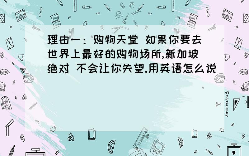 理由一：购物天堂 如果你要去世界上最好的购物场所,新加坡绝对 不会让你失望.用英语怎么说