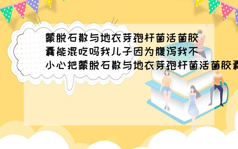 蒙脱石散与地衣芽孢杆菌活菌胶囊能混吃吗我儿子因为腹泻我不小心把蒙脱石散与地衣芽孢杆菌活菌胶囊混吃了.