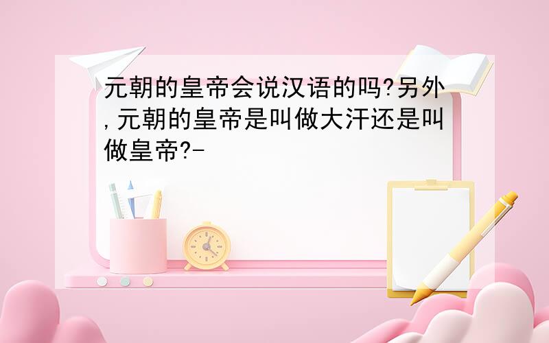 元朝的皇帝会说汉语的吗?另外,元朝的皇帝是叫做大汗还是叫做皇帝?-