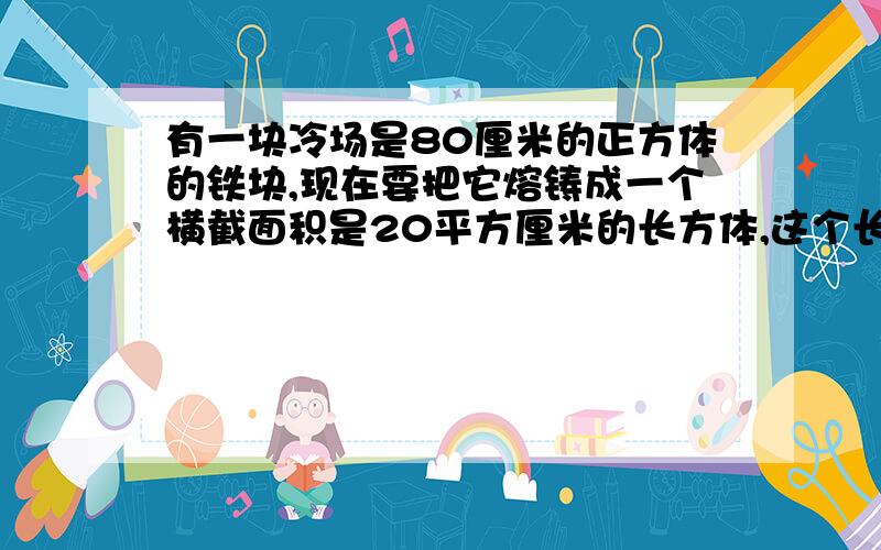 有一块冷场是80厘米的正方体的铁块,现在要把它熔铸成一个横截面积是20平方厘米的长方体,这个长方体的长是多少?