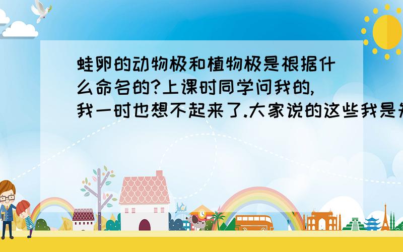 蛙卵的动物极和植物极是根据什么命名的?上课时同学问我的,我一时也想不起来了.大家说的这些我是知道的，我是想知道这样命名的起源？为什么能出个植物极呀？