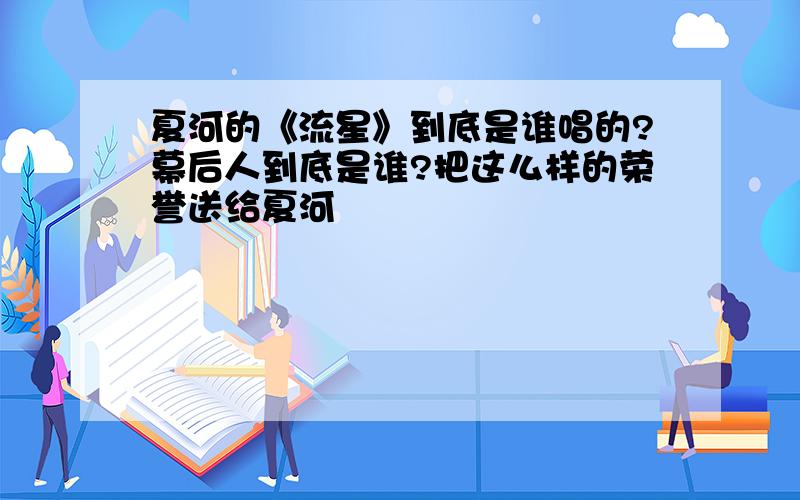 夏河的《流星》到底是谁唱的?幕后人到底是谁?把这么样的荣誉送给夏河