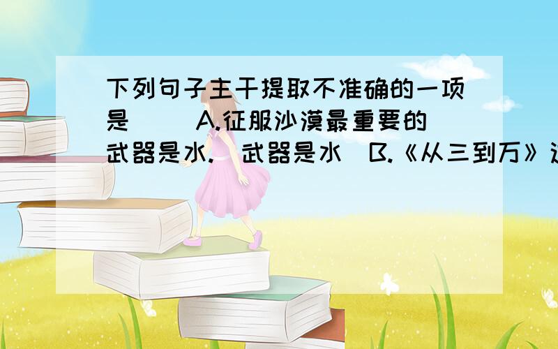 下列句子主干提取不准确的一项是（ ）A.征服沙漠最重要的武器是水.（武器是水）B.《从三到万》这个故事似乎对我们有一些启示.（故事有启示）C.这个时候,就连起初生过纺车气的人也对纺