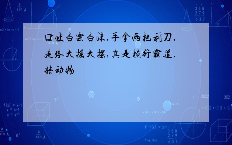 口吐白云白沫,手拿两把利刀,走路大摇大摆,真是横行霸道.猜动物