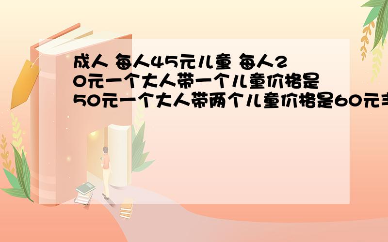 成人 每人45元儿童 每人20元一个大人带一个儿童价格是50元一个大人带两个儿童价格是60元丰庆团队一共去了128人,其中小孩80人,请算一算怎样搭配买票最省钱.