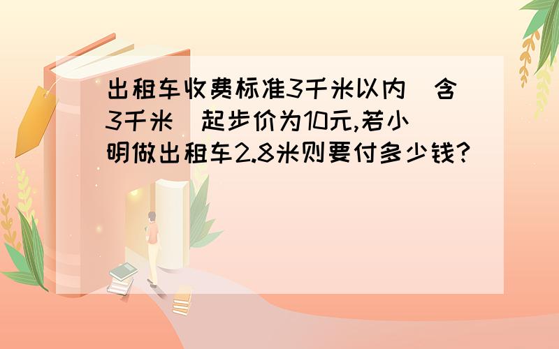 出租车收费标准3千米以内（含3千米）起步价为10元,若小明做出租车2.8米则要付多少钱?