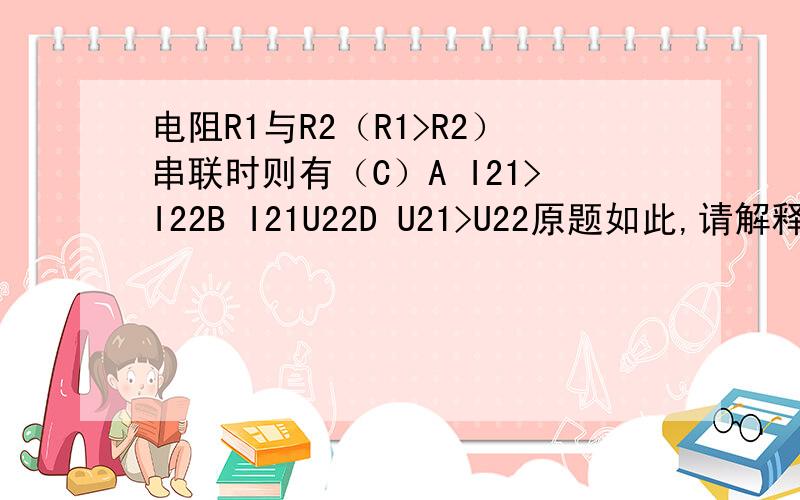 电阻R1与R2（R1>R2）串联时则有（C）A I21>I22B I21U22D U21>U22原题如此,请解释一下这个答案是如何得到的.