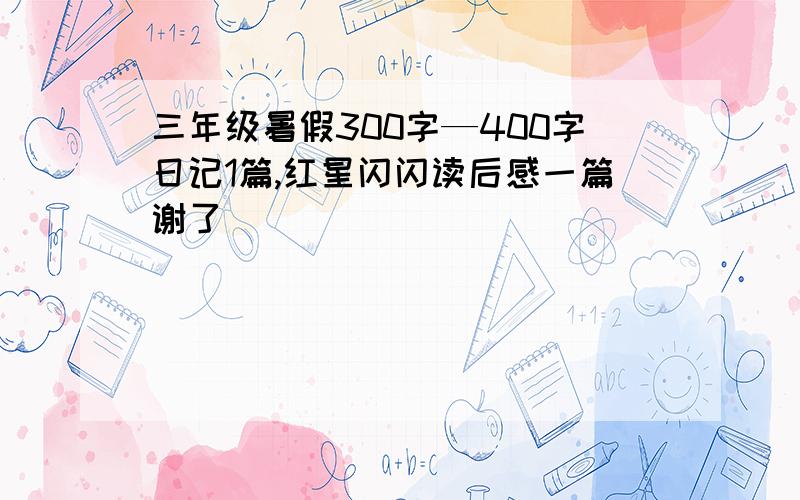 三年级暑假300字—400字日记1篇,红星闪闪读后感一篇谢了