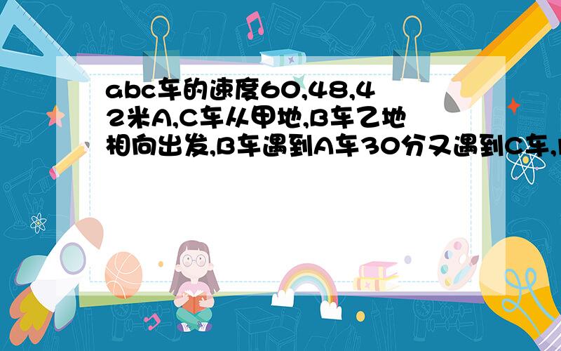 abc车的速度60,48,42米A,C车从甲地,B车乙地相向出发,B车遇到A车30分又遇到C车,问甲乙地相距多远?