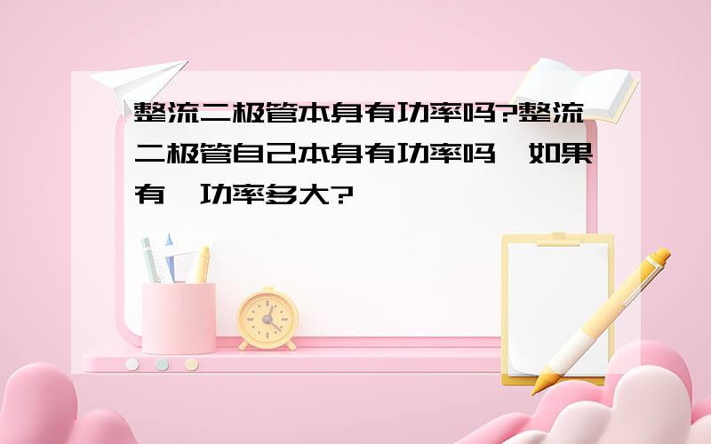 整流二极管本身有功率吗?整流二极管自己本身有功率吗,如果有,功率多大?