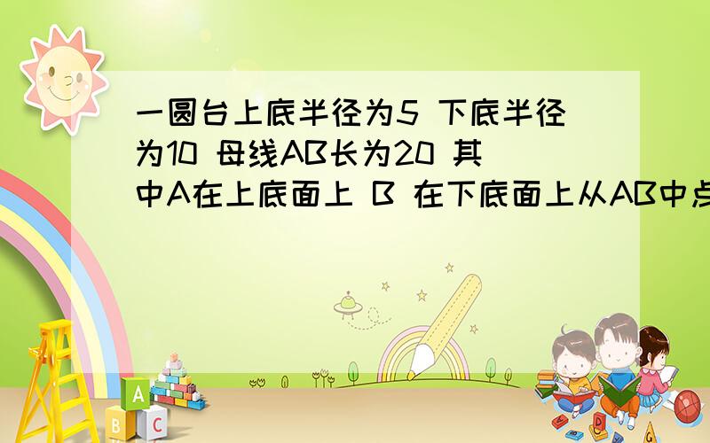 一圆台上底半径为5 下底半径为10 母线AB长为20 其中A在上底面上 B 在下底面上从AB中点M拉一秒条绳子 饶圆台的侧面一周转到B点 则这条绳子最短长为