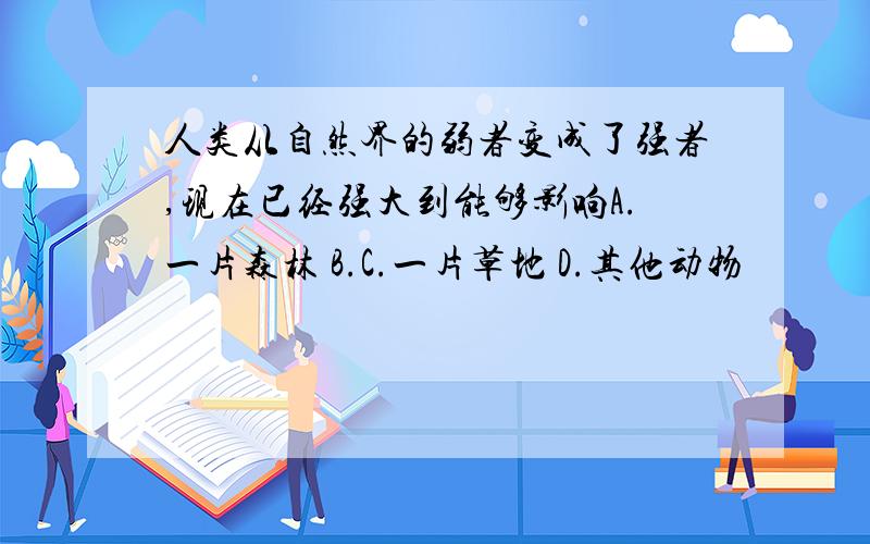 人类从自然界的弱者变成了强者,现在已经强大到能够影响A.一片森林 B.C.一片草地 D.其他动物