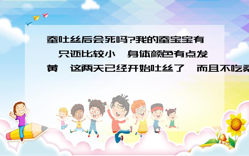 蚕吐丝后会死吗?我的蚕宝宝有一只还比较小,身体颜色有点发黄,这两天已经开始吐丝了,而且不吃桑叶.但其它比它大得多的蚕宝宝还没动静,我爸说这只蚕宝宝吐完丝就会死.我想问,它真的会