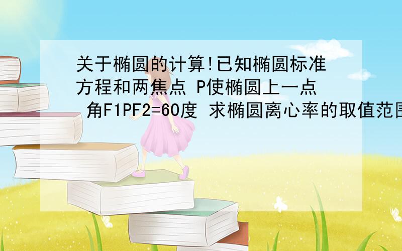 关于椭圆的计算!已知椭圆标准方程和两焦点 P使椭圆上一点 角F1PF2=60度 求椭圆离心率的取值范围?