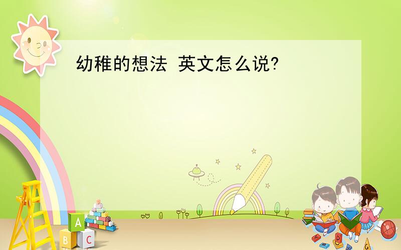 幼稚的想法 英文怎么说?