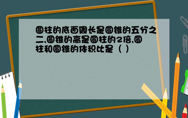 圆柱的底面周长是圆锥的五分之二,圆锥的高是圆柱的2倍,圆柱和圆锥的体积比是（ ）