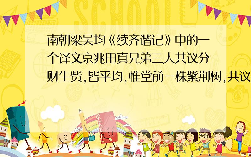 南朝梁吴均《续齐谐记》中的一个译文京兆田真兄弟三人共议分财生赀,皆平均,惟堂前一株紫荆树,共议欲破三片.明日,就截之,其树即枯死、状如火然.真往见之,大惊,谓诸弟曰：“树本同株,问