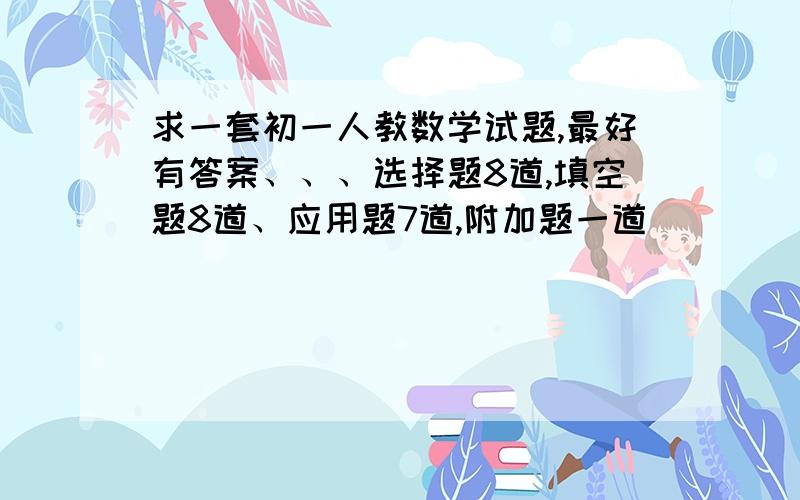 求一套初一人教数学试题,最好有答案、、、选择题8道,填空题8道、应用题7道,附加题一道