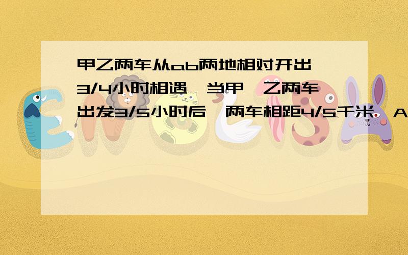 甲乙两车从ab两地相对开出,3/4小时相遇,当甲、乙两车出发3/5小时后,两车相距4/5千米,A、B两地之间的距离是（ ）千米.