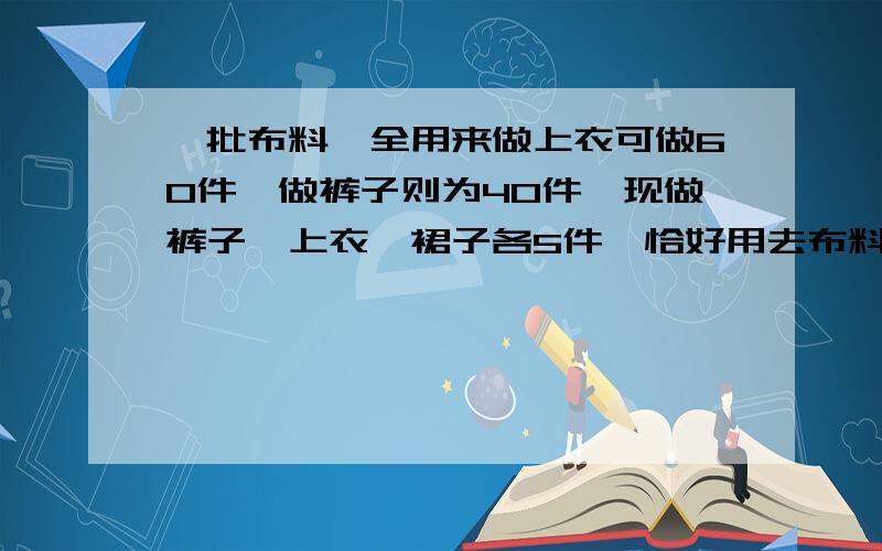 一批布料,全用来做上衣可做60件,做裤子则为40件,现做裤子,上衣,裙子各5件,恰好用去布料的四分之一,剩下的布料都做裙子,还可以做多少条?求具体运算及思考过程~