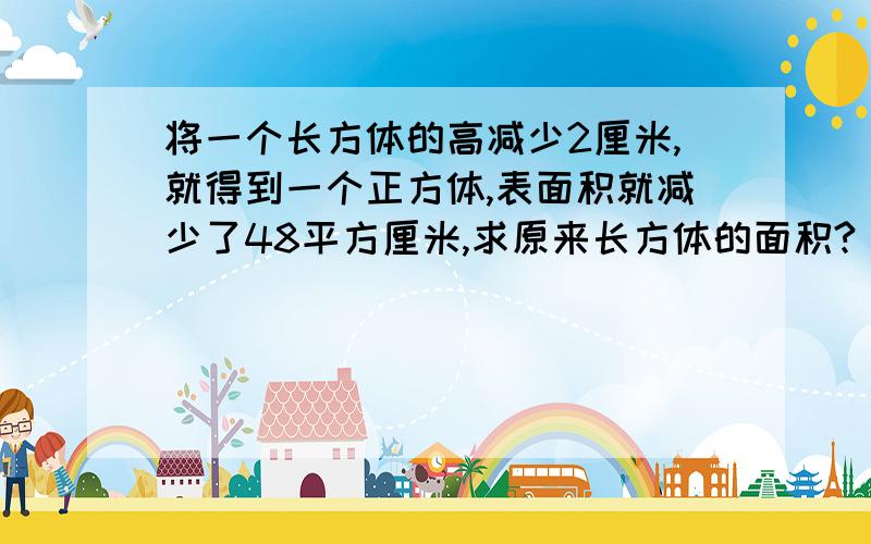 将一个长方体的高减少2厘米,就得到一个正方体,表面积就减少了48平方厘米,求原来长方体的面积?