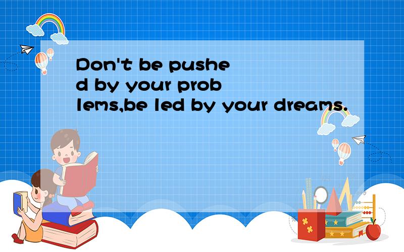 Don't be pushed by your problems,be led by your dreams.