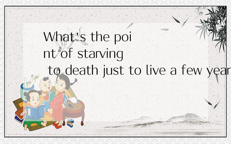 What's the point of starving to death just to live a few years longer?中文意思?详细一些