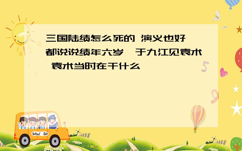 三国陆绩怎么死的 演义也好 都说说绩年六岁,于九江见袁术 袁术当时在干什么