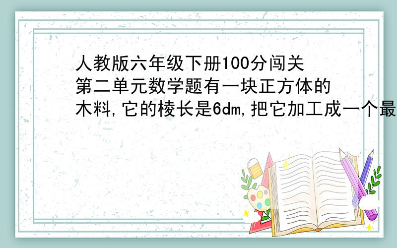 人教版六年级下册100分闯关第二单元数学题有一块正方体的木料,它的棱长是6dm,把它加工成一个最大的圆柱,你知道这个圆柱的底面直径的高分别是多少分米吗?列式计算求一个半径是3dm,高10dm